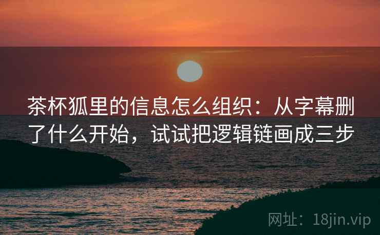 茶杯狐里的信息怎么组织：从字幕删了什么开始，试试把逻辑链画成三步