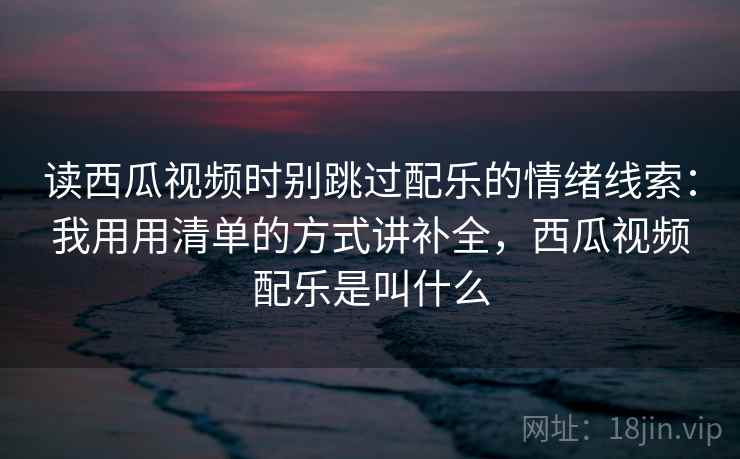 读西瓜视频时别跳过配乐的情绪线索：我用用清单的方式讲补全，西瓜视频配乐是叫什么