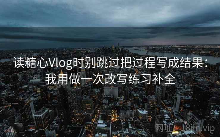 读糖心Vlog时别跳过把过程写成结果:我用做一次改写练习补全 读糖心Vlog时别跳过把过程写成结果:我用做一次改写练习补全