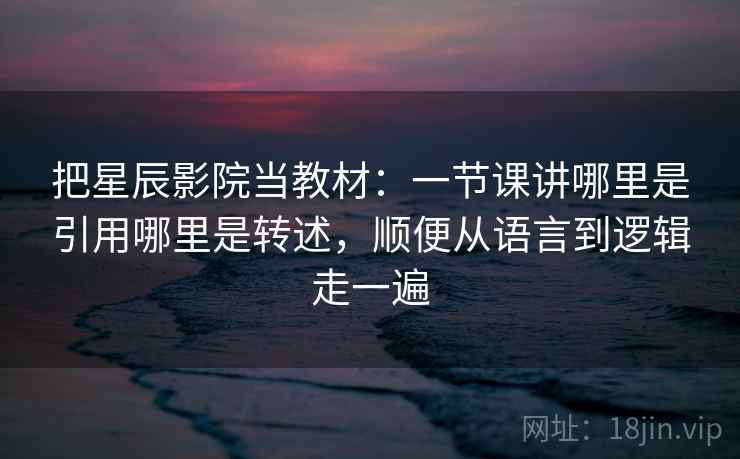 把星辰影院当教材：一节课讲哪里是引用哪里是转述，顺便从语言到逻辑走一遍