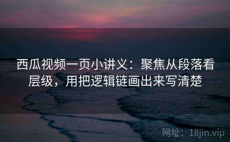 西瓜视频一页小讲义：聚焦从段落看层级，用把逻辑链画出来写清楚